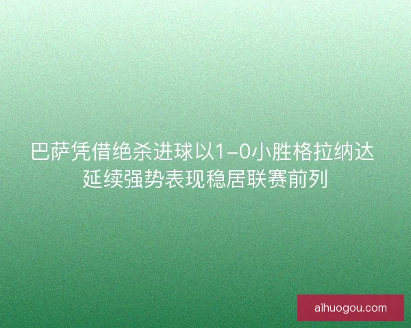 巴萨凭借绝杀进球以1-0小胜格拉纳达 延续强势表现稳居联赛前列 巴萨凭借绝杀进球以1-0小胜格拉纳达 延续强势表现稳居联赛前列