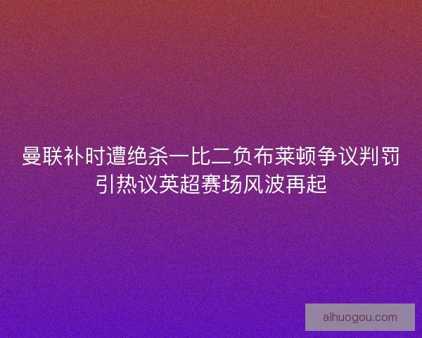 曼联补时遭绝杀一比二负布莱顿争议判罚引热议英超赛场风波再起 曼联补时遭绝杀一比二负布莱顿争议判罚引热议英超赛场风波再起