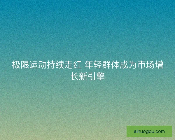 极限运动持续走红 年轻群体成为市场增长新引擎 极限运动持续走红 年轻群体成为市场增长新引擎