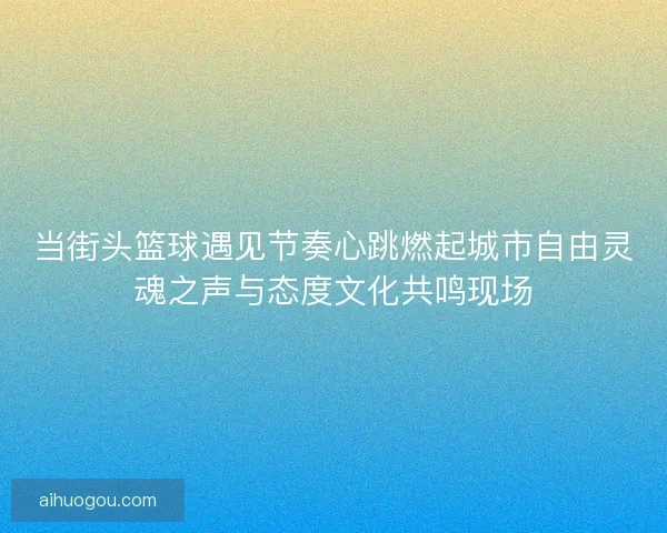 当街头篮球遇见节奏心跳燃起城市自由灵魂之声与态度文化共鸣现场
