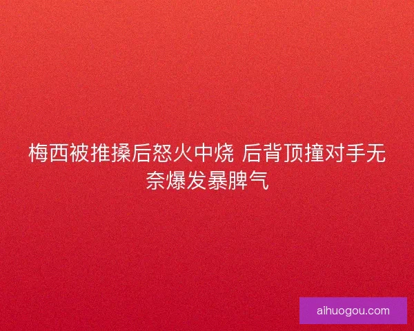 梅西被推搡后怒火中烧 后背顶撞对手无奈爆发暴脾气