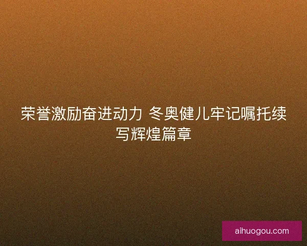 荣誉激励奋进动力 冬奥健儿牢记嘱托续写辉煌篇章