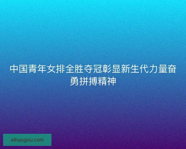 中国青年女排全胜夺冠彰显新生代力量奋勇拼搏精神