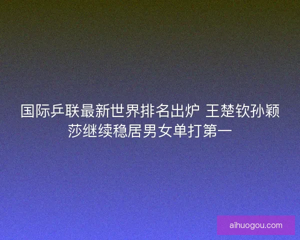 国际乒联最新世界排名出炉 王楚钦孙颖莎继续稳居男女单打第一