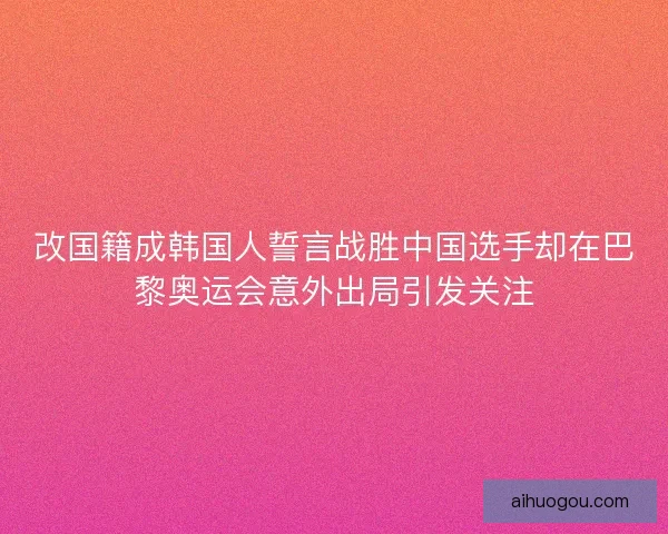 改国籍成韩国人誓言战胜中国选手却在巴黎奥运会意外出局引发关注
